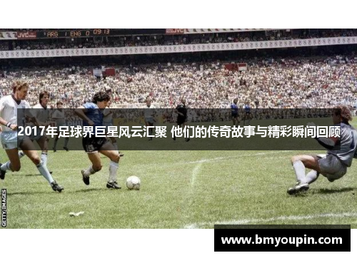 2017年足球界巨星风云汇聚 他们的传奇故事与精彩瞬间回顾