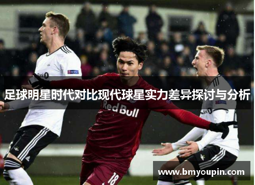 足球明星时代对比现代球星实力差异探讨与分析