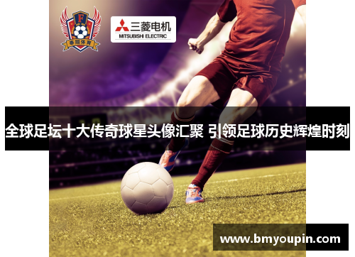 全球足坛十大传奇球星头像汇聚 引领足球历史辉煌时刻