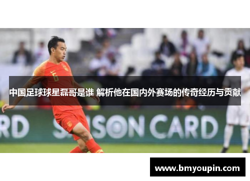 中国足球球星磊哥是谁 解析他在国内外赛场的传奇经历与贡献